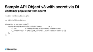 @danaluther
Sample API Object v3 with secret via DI
Container populated from secret
require 'vendor/autoload.php';


use YiisoftDiContainer;


$container = new Container([


ExampleSampleObjectConstructed
:
:
class
=
>
[


	
'class'
=
>
ExampleSampleObjectConstructed
:
:
class,


	
'__construct()'
=
>
[file_get_contents('/run/secrets/hiddenkey')]


],


]);
 
