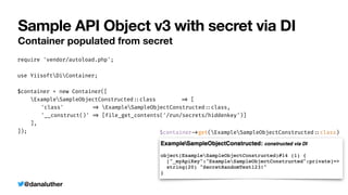 @danaluther
Sample API Object v3 with secret via DI
Container populated from secret
require 'vendor/autoload.php';


use YiisoftDiContainer;


$container = new Container([


ExampleSampleObjectConstructed
:
:
class
=
>
[


	
'class'
=
>
ExampleSampleObjectConstructed
:
:
class,


	
'__construct()'
=
>
[file_get_contents('/run/secrets/hiddenkey')]


],


]); $container
-
>
get(ExampleSampleObjectConstructed
:
:
class)
 