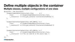 @danaluther
Define multiple objects in the container
Multiple classes, multiple con
fi
gurations of one class
$container = new Container([


	
ExampleSampleObjectConstructed
:
:
class
=
>
[


	
	
'class'
=
>
ExampleSampleObjectConstructed
:
:
class,


	
	
'__construct()'
=
>
[file_get_contents('/run/secrets/hiddenkey')]


	
],


	
ExamplePartnerConfigIdentifier
:
:
OPT_CONFIG_1
=
>
[


	
	
'class'
=
>
ExampleSampleObjectConstructed
:
:
class,


	
	
'__construct()'
=
>
[file_get_contents('/run/secrets/hiddenkey2')]


	
],


	
ExamplePartnerConfigIdentifier
:
:
OPT_CONFIG_2
=
>
[


	
	
'class'
=
>
ExampleSampleObjectConstructed
:
:
class,


	
	
'__construct()'
=
>
['You can read me in the source repo.']


	
],


]);
 