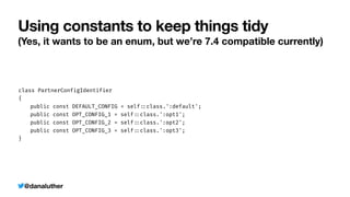 @danaluther
Using constants to keep things tidy
(Yes, it wants to be an enum, but we’re 7.4 compatible currently)
class PartnerConfigIdentifier


{


	
public const DEFAULT_CONFIG = self
:
:
class.':default';


	
public const OPT_CONFIG_1 = self
:
:
class.':opt1';


	
public const OPT_CONFIG_2 = self
:
:
class.':opt2';


	
public const OPT_CONFIG_3 = self
:
:
class.':opt3';


}
 
