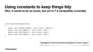 @danaluther
Using constants to keep things tidy
(Yes, it wants to be an enum, but we’re 7.4 compatible currently)
class PartnerConfigIdentifier


{


	
public const DEFAULT_CONFIG = self
:
:
class.':default';


	
public const OPT_CONFIG_1 = self
:
:
class.':opt1';


	
public const OPT_CONFIG_2 = self
:
:
class.':opt2';


	
public const OPT_CONFIG_3 = self
:
:
class.':opt3';


}
 