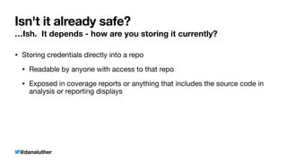 @danaluther
Isn't it already safe?
…Ish. It depends - how are you storing it currently?
• Storing credentials directly into a repo
• Readable by anyone with access to that repo
• Exposed in coverage reports or anything that includes the source code in
analysis or reporting displays
 