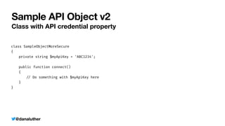 @danaluther
Sample API Object v2
Class with API credential property
class SampleObjectMoreSecure


{


	
private string $myApiKey = 'ABC1234';


	
public function connect()


	
{


	
	
/
/
Do something with $myApiKey here


	
}


}


 