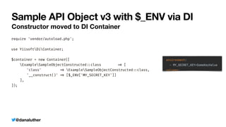 @danaluther
Sample API Object v3 with $_ENV via DI
Constructor moved to DI Container
require 'vendor/autoload.php';


use YiisoftDiContainer;


$container = new Container([


ExampleSampleObjectConstructed
:
:
class
=
>
[


	
'class'
=
>
ExampleSampleObjectConstructed
:
:
class,


	
'__construct()'
=
>
[$_ENV['MY_SECRET_KEY']]


],


]);
 