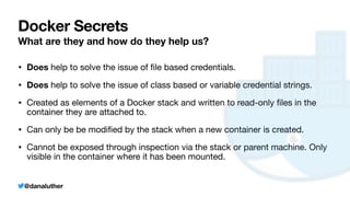 @danaluther
Docker Secrets
What are they and how do they help us?
• Does help to solve the issue of
fi
le based credentials.
• Does help to solve the issue of class based or variable credential strings.
• Created as elements of a Docker stack and written to read-only
fi
les in the
container they are attached to.
• Can only be be modi
fi
ed by the stack when a new container is created.
• Cannot be exposed through inspection via the stack or parent machine. Only
visible in the container where it has been mounted.
 