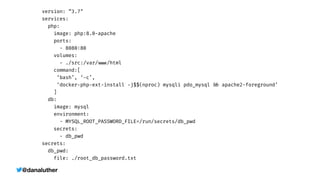 @danaluther
version: “3.7"


services:


php:


image: php:8.0-apache


ports:


- 8080
:
80


volumes:


- ./src:/var/
w
w
w
/html


command:[


‘bash’, ‘
-
c’,


‘docker
-
php
-
ext
-
install
-
j$$(nproc) mysqli pdo_mysql
&
&
apache2-foreground’


]


db:


image: mysql


environment:


- MYSQL_ROOT_PASSWORD_FILE=/run/secrets/db_pwd


secrets:


- db_pwd


secrets:


db_pwd:


file: ./root_db_password.txt
 