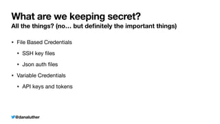@danaluther
What are we keeping secret?
All the things? (no… but de
fi
nitely the important things)
• File Based Credentials
• SSH key
fi
les
• Json auth
fi
les
• Variable Credentials
• API keys and tokens
 