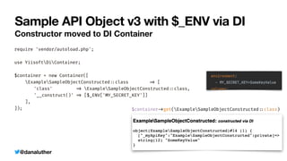 @danaluther
Sample API Object v3 with $_ENV via DI
Constructor moved to DI Container
require 'vendor/autoload.php';


use YiisoftDiContainer;


$container = new Container([


ExampleSampleObjectConstructed
:
:
class
=
>
[


	
'class'
=
>
ExampleSampleObjectConstructed
:
:
class,


	
'__construct()'
=
>
[$_ENV['MY_SECRET_KEY']]


],


]); $container
-
>
get(ExampleSampleObjectConstructed
:
:
class)
 