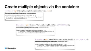 @danaluther
Create multiple objects via the container
$container
-
>
get(ExampleSampleObjectConstructed
:
:
class);
$container
-
>
get(ExamplePartnerConfigIdentifier
:
:
OPT_CONFIG_1);
$container
-
>
get(ExamplePartnerConfigIdentifier
:
:
OPT_CONFIG_2);
 