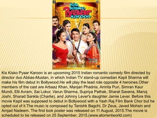 Kis Kisko Pyaar Karoon is an upcoming 2015 Indian romantic comedy film directed by
director duo Abbas-Mustan, in which Indian TV stand-up comedian Kapil Sharma will
make his film debut In Bollywood.He will play the lead role opposite 4 heroines.Other
members of the cast are Arbaaz Khan, Manjari Phadnis, Amrita Puri, Simran Kaur
Mundi, Elli Avram, Sai Lokur, Varun Sharma, Supriya Pathak, Sharat Saxena, Manoj
Joshi, Sharad Sankla (Charlie), and Johnny Lever's daughter Jamie Lever. Before this
movie Kapil was supposed to debut in Bollywood with a Yash Raj Film Bank Chor but he
opted out of it.The music is composed by Tanishk Bagchi, Dr Zeus, Javed Mohsin and
Amjad Nadeem. The first look poster was released on 11 August, 2015.The movie is
scheduled to be released on 25 September, 2015.(www.atorrentworld.com)
 