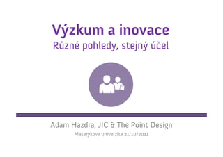 Výzkum a inovace
Různé pohledy, stejný účel




Adam Hazdra, JIC & The Point Design
      Masarykova univerzita 21/10/2011
 