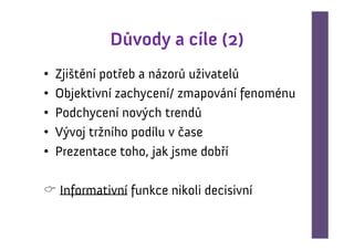 Důvody a cíle (2)
•   Zjištění potřeb a názorů uživatelů
•   Objektivní zachycení/ zmapování fenoménu
•   Podchycení nových trendů
•   Vývoj tržního podílu v čase
•   Prezentace toho, jak jsme dobří

    Informativní funkce nikoli decisivní
 