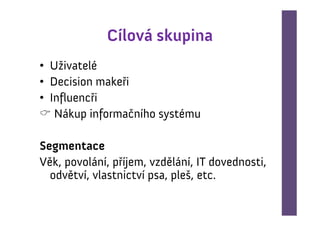 Cílová skupina
• Uživatelé
• Decision makeři
• Influencři
   Nákup informačního systému

Segmentace
Věk, povolání, příjem, vzdělání, IT dovednosti,
  odvětví, vlastnictví psa, pleš, etc.
 