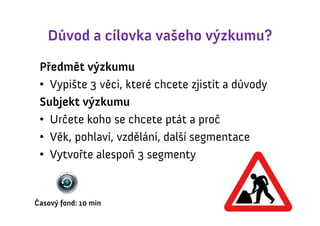 Důvod a cílovka vašeho výzkumu?
 Předmět výzkumu
 • Vypište 3 věci, které chcete zjistit a důvody
 Subjekt výzkumu
 • Určete koho se chcete ptát a proč
 • Věk, pohlaví, vzdělání, další segmentace
 • Vytvořte alespoň 3 segmenty


Časový fond: 10 min
 