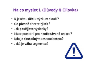 Na co myslet I. (Důvody & Cílovka)
•   K jakému účelu výzkum slouží?
•   Co přesně chcete zjistit?
•   Jak použijete výsledky?
•   Máte prostor i pro neočekávané reakce?
•   Kdo je skutečným respondentem?
•   Jaká je váha segmentu?
 