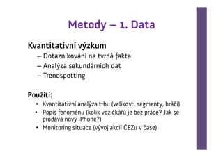 Metody – 1. Data
Kvantitativní výzkum
   – Dotazníkování na tvrdá fakta
   – Analýza sekundárních dat
   – Trendspotting

Použití:
  • Kvantitativní analýza trhu (velikost, segmenty, hráči)
  • Popis fenoménu (kolik vozíčkářů je bez práce? Jak se
    prodává nový iPhone?)
  • Monitoring situace (vývoj akcií ČEZu v čase)
 