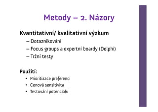 Metody – 2. Názory
Kvantitativní/ kvalitativní výzkum
   – Dotazníkování
   – Focus groups a expertní boardy (Delphi)
   – Tržní testy

Použití:
  • Prioritizace preferencí
  • Cenová sensitivita
  • Testování potenciálu
 
