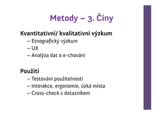 Metody – 3. Činy
Kvantitativní/ kvalitativní výzkum
  – Etnografický výzkum
  – UX
  – Analýza dat o e-chování

Použití
  – Testování použitelnosti
  – Interakce, ergonomie, úzká místa
  – Cross-check s dotazníkem
 