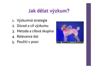 Jak dělat výzkum?
1.   Výzkumná strategie
2.   Důvod a cíl výzkumu
3.   Metoda a cílová skupina
4.   Relevance dat
5.   Použití v praxi
 