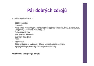 Pár dobrých zdrojů
Je to jako s potravinami …

•   OECD, Eurostat
•   Economist
•   Press sekce výzkumných a konzultačních agentur (Deloitte, PwC, Gartner, IDC,
    Capgemini, Accenture, McKinsey …)
•   Technology Review
•   Pew Internet Research
•   Guardian Data Blog
•   CZSO
•   Netmonitor
•   Odborné časopisy a výzkumy dělané ve spolupráci s novinami
•   Agregující blogosféra – eg Luke W pro mobilní trhy


Vaše tipy na specifičtější zdroje?
 