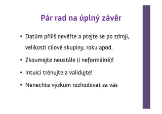 Pár rad na úplný závěr

• Datům příliš nevěřte a ptejte se po zdroji,
  velikosti cílové skupiny, roku apod.

• Zkoumejte neustále (i neformálně)!

• Intuici trénujte a validujte!

• Nenechte výzkum rozhodovat za vás
 