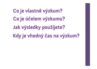 Co je vlastně výzkum?
Co je účelem výzkumu?
Jak výsledky použijete?
Kdy je vhodný čas na výzkum?
 
