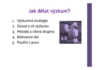 Jak dělat výzkum?
1.   Výzkumná strategie
2.   Důvod a cíl výzkumu
3.   Metoda a cílová skupina
4.   Relevance dat
5.   Použití v praxi
 