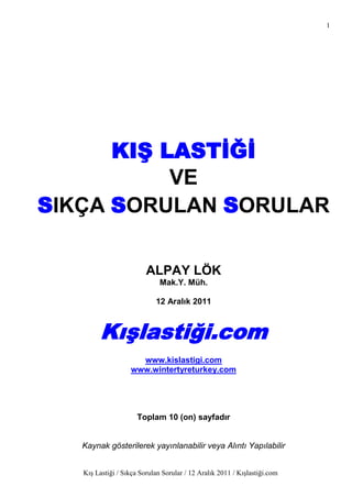 1




      KIġ LASTĠĞĠ
           VE
SIKÇA SORULAN SORULAR

                         ALPAY LÖK
                              Mak.Y. Müh.

                            12 Aralık 2011



        KıĢlastiği.com
                     www.kislastigi.com
                   www.wintertyreturkey.com




                      Toplam 10 (on) sayfadır


   Kaynak gösterilerek yayınlanabilir veya Alıntı Yapılabilir


   Kış Lastiği / Sıkça Sorulan Sorular / 12 Aralık 2011 / Kışlastiği.com
 