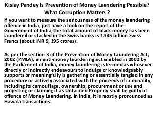 Kislay Pandey Is Prevention of Money Laundering Possible?
What Corruption Matters ?
If you want to measure the seriousness of the money laundering
offence in India, just have a look on the report of the
Government of India, the total amount of black money has been
laundered or stacked in the Swiss banks is 1.945 billion Swiss
Francs (about INR 9, 295 crores).
As per the section 3 of the Prevention of Money Laundering Act,
2002 (PMLA), an anti-money laundering act enabled in 2002 by
the Parliament of India, money laundering is termed as whosever
directly or indirectly endeavours to indulge or knowledgeably
supports or meaningfully is gathering or essentially tangled in any
procedure or actively associated with the proceeds of criminality,
including its camouflage, ownership, procurement or use and
projecting or claiming it as Untainted Property shall be guilty of
offence of Money Laundering. In India, it is mostly pronounced as
Hawala transactions.
 