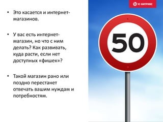 • Это касается и интернет- 
магазинов. 
• У вас есть интернет- 
магазин, но что с ним 
делать? Как развивать, 
куда расти, если нет 
доступных «фишек»? 
• Такой магазин рано или 
поздно перестанет 
отвечать вашим нуждам и 
потребностям. 
 