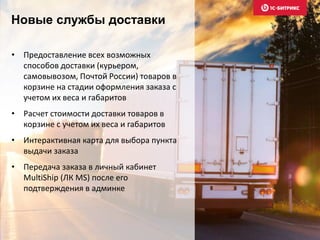 Новые службы доставки 
• Предоставление всех возможных 
способов доставки (курьером, 
самовывозом, Почтой России) товаров в 
корзине на стадии оформления заказа с 
учетом их веса и габаритов 
• Расчет стоимости доставки товаров в 
корзине с учетом их веса и габаритов 
• Интерактивная карта для выбора пункта 
выдачи заказа 
• Передача заказа в личный кабинет 
MultiShip (ЛК MS) после его 
подтверждения в админке 
 