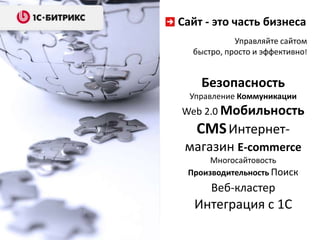 Сайт - это часть бизнеса
Управляйте сайтом
быстро, просто и эффективно!

Безопасность
Управление Коммуникации

Web 2.0 Мобильность

CMS Интернетмагазин E-commerce
Многосайтовость
Производительность Поиск

Веб-кластер

Интеграция с 1С

 