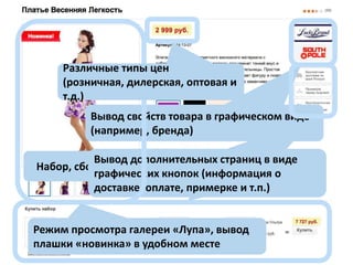 Различные типы цен
(розничная, дилерская, оптовая и
т.д.)
Вывод свойств товара в графическом виде
(например, бренда)
Вывод дополнительных страниц в виде
Набор, сборка своего набора из связных товаров
графических кнопок (информация о
доставке, оплате, примерке и т.п.)

Режим просмотра галереи «Лупа», вывод
плашки «новинка» в удобном месте

 