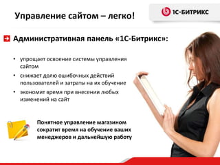 Управление сайтом – легко!
Административная панель «1С-Битрикс»:
• упрощает освоение системы управления
сайтом
• снижает долю ошибочных действий
пользователей и затраты на их обучение
• экономит время при внесении любых
изменений на сайт

Понятное управление магазином
сократит время на обучение ваших
менеджеров и дальнейшую работу

 
