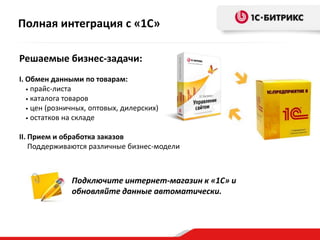 Полная интеграция с «1С»
Решаемые бизнес-задачи:
I. Обмен данными по товарам:
• прайс-листа
• каталога товаров
• цен (розничных, оптовых, дилерских)
• остатков на складе
II. Прием и обработка заказов
Поддерживаются различные бизнес-модели

Подключите интернет-магазин к «1С» и
обновляйте данные автоматически.

 