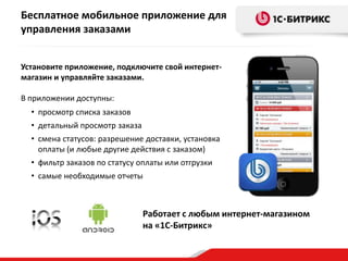Бесплатное мобильное приложение для
управления заказами
Установите приложение, подключите свой интернетмагазин и управляйте заказами.
В приложении доступны:
• просмотр списка заказов
• детальный просмотр заказа
• смена статусов: разрешение доставки, установка
оплаты (и любые другие действия с заказом)
• фильтр заказов по статусу оплаты или отгрузки

• самые необходимые отчеты

Работает с любым интернет-магазином
на «1С-Битрикс»

 