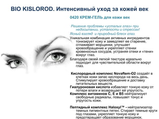 BIO KISLOROD . Интенсивный уход за кожей век 0420 КРЕМ - ГЕЛЬ для кожи век   Решение проблемы «усталых глаз» при недосыпании, усталости и стрессах!  Ясный взгляд  и природный блеск глаз. Уникальная комбинация активных ингредиентов тонизирует кожу и замедляет ее старение, сглаживает морщинки, улучшает кровообращение и укрепляет стенки кровеносных сосудов, устраняя отеки и «тени» вокруг глаз.  Благодаря своей легкой текстуре идеально подходит для чувствительной области вокруг глаз.     Кислородный комплекс Novaftem-O2  создаёт в клетках кожи запас кислорода на весь день. Стимулирует кровообращение и доставку питательных веществ.    Гиалуроновая кислота  избавляет тонкую кожу от потери влаги и возвращает ей упругость.   Комплекс витаминов С, Е и В5  нейтрализует свободные радикалы, повышает тонус и упругость кожи.  Пептидный комплекс Haloxyl™ -  нейтрализатор   темных пигментных пятен. Стирает темные круги под глазами, укрепляет тонкую кожу и предотвращает образование морщинок.   