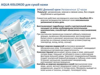 AQUA KISLOROD для сухой кожи
0401 Дневной крем Увлажнение 12 часов
Результат: увлажненная, нежная и свежая кожа, без следов
огрубления и шелушения.
Совместное действие кислородного комплекса Novaftem-O2 и
морских ингредиентов приносит коже максимальное
увлажнение на весь день.
Восстанавливает гидробаланс сухой и чувствительной кожи,
насыщает ее всеми необходимыми питательными
компонентами, способствует обновлению и восстановлению
кожи.
При постоянном применении позволит избежать появления
морщин, вызванных обезвоживанием, восстанавливает
баланс влаги и умножает жизненные силы вашей кожи, даже,
несмотря на сложные климатические условия (перепад
температур, холод, ветер, солнце).
Экстракт морских водорослей интенсивно увлажняет
обезвоженную кожу. Успокаивает и тонизирует, ликвидирует
минерально-витаминную недостаточность.
Комплекс Aquaxyl увеличивает запасы воды в коже, уменьшает
потерю воды, повышает устойчивость кожи к агрессивным
факторам внешней среды. Укрепляет эпидермальный барьер,
создает внутренний водный резервуар в глубоких слоях кожи.
Устраняет шелушение, выравнивает микрорельеф,
разглаживает мелкие морщинки.
Коктейль из морских минералов и солей (органические соли
меди, цинка, магния) предохранит кожу от шелушения и
раздражения, защитит от потери влаги. Минералы выводят из
кожи шлаки и токсины, очищают, тонизируют кожу.
 