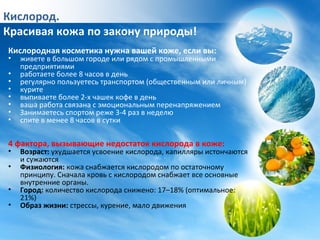 Кислород.
Красивая кожа по закону природы!
Кислородная косметика нужна вашей коже, если вы:
• живете в большом городе или рядом с промышленными
предприятиями
• работаете более 8 часов в день
• регулярно пользуетесь транспортом (общественным или личным)
• курите
• выпиваете более 2-х чашек кофе в день
• ваша работа связана с эмоциональным перенапряжением
• Занимаетесь спортом реже 3-4 раз в неделю
• спите в менее 8 часов в сутки
4 фактора, вызывающие недостаток кислорода в коже:
• Возраст: ухудшается усвоение кислорода, капилляры истончаются
и сужаются
• Физиология: кожа снабжается кислородом по остаточному
принципу. Сначала кровь с кислородом снабжает все основные
внутренние органы.
• Город: количество кислорода снижено: 17–18% (оптимальное:
21%)
• Образ жизни: стрессы, курение, мало движения
 
