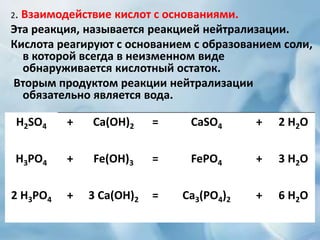 2. Взаимодействие кислот с основаниями.
Эта реакция, называется реакцией нейтрализации.
Кислота реагируют с основанием с образованием соли,
в которой всегда в неизменном виде
обнаруживается кислотный остаток.
Вторым продуктом реакции нейтрализации
обязательно является вода.
H2SO4 + Ca(OH)2 = CaSO4 + 2 H2O
H3PO4 + Fe(OH)3 = FePO4 + 3 H2O
2 H3PO4 + 3 Ca(OH)2 = Ca3(PO4)2 + 6 H2O
 