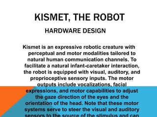 KISMET, THE ROBOT
HARDWARE DESIGN
Kismet is an expressive robotic creature with
perceptual and motor modalities tailored to
natural human communication channels. To
facilitate a natural infant-caretaker interaction,
the robot is equipped with visual, auditory, and
proprioceptive sensory inputs. The motor
outputs include vocalizations, facial
expressions, and motor capabilities to adjust
the gaze direction of the eyes and the
orientation of the head. Note that these motor
systems serve to steer the visual and auditory

 