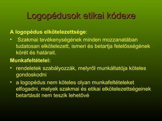 Logopédusok etikai kódexe A logopédus elkötelezettsége : Szakmai tevékenységének minden mozzanatában tudatosan elkötelezett, ismeri és betartja felelősségének körét és határait. Munkafeltételei: rendeletek szabályozzák, melyről munkáltatója köteles gondoskodni a logopédus nem köteles olyan munkafeltételeket elfogadni, melyek szakmai és etikai elkötelezettségeinek betartását nem teszik lehetővé 