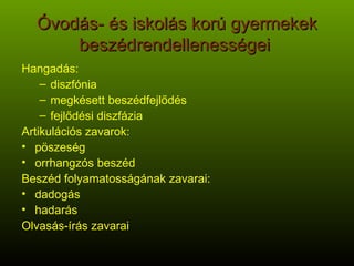 Óvodás- és iskolás korú gyermekek beszédrendellenességei  Hangadás:  diszfónia megkésett beszédfejlődés fejlődési diszfázia Artikulációs zavarok: pöszeség orrhangzós beszéd Beszéd folyamatosságának zavarai: dadogás hadarás Olvasás-írás zavarai 