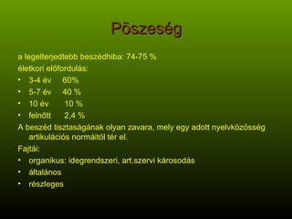 Pöszeség a legelterjedtebb beszédhiba: 74-75 % életkori előfordulás:  3-4 év  60% 5-7 év  40 % 10 év  10 % felnőtt  2,4 % A beszéd tisztaságának olyan zavara, mely egy adott nyelvközösség artikulációs normáitól tér el. Fajtái: organikus: idegrendszeri, art.szervi károsodás általános részleges 