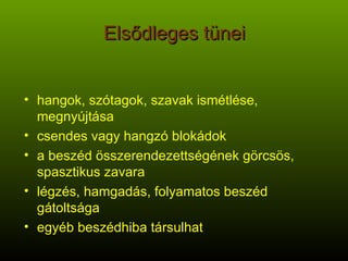 Elsődleges tünei hangok, szótagok, szavak ismétlése, megnyújtása csendes vagy hangzó blokádok a beszéd összerendezettségének görcsös, spasztikus zavara légzés, hamgadás, folyamatos beszéd gátoltsága egyéb beszédhiba társulhat 