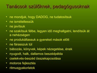 Tanácsok szülőknek, pedagógusoknak  ne mondjuk, hogy DADOG, ne tudatosítsuk ne ismételtessük ne javítsuk ne szakítsuk félbe, legyen idő meghallgatni, lendítsük át a nehézségen ne produkáltassuk a gyereket mások előtt ne fárasszuk túl bábozás, könyvek, képek nézegetése, ének nyugodt, halk, dallamos beszédpélda cselekvés-beszéd összekapcsolása motoros fejlesztés ritmusgyakorlatok 