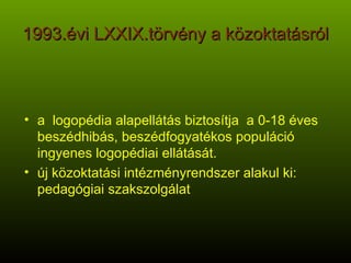 1993.évi LXXIX.törvény a közoktatásról a  logopédia alapellátás biztosítja  a 0-18 éves beszédhibás, beszédfogyatékos populáció ingyenes logopédiai ellátását. új közoktatási intézményrendszer alakul ki: pedagógiai szakszolgálat 