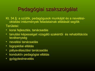 Pedagógiai szakszolgálat Kt. 34.§: a szülők, pedagógusok munkáját és a nevelési-oktatási intézmények feladatainak ellátását segítik Területei: korai fejlesztés, tanácsadás tanulási képességet vizsgáló szakértői  és rehabilitációs tevékenység nevelési tanácsadás logopédiai ellátás pályaválasztási tanácsadás konduktív pedagógiai ellátás gyógytestnevelés 