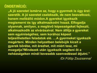 ÖNDEFINÍCIÓ: „ A jó szeretet ismérve az, hogy a gyermek is úgy érzi: szeretik. A jó szeretet cselekszik, de nem beavatkozó, hanem melléálló módon.A gyereket igyekszik megismerni és így alkalmazkodni hozzá. Elfogadja olyannak, amilyen, a meglévő képességeket fejleszti, alkalmazkodik az elvárásaival. Nem állítja a gyereket sem egyéniségéhez, sem korához képest teljesíthetetlen feladatok elé. …A gyermeket igyekszik megérteni. Minden helyzetben belebújik kicsit a gyerek bőrébe, mit érezhet, mit miért tesz, mi mozgatja?Mindezek után igyekszik segíteni őt a nehézségeken minél kevesebb szenvedéssel átjutni.” /Dr.Fülöp Zsuzsanna / 