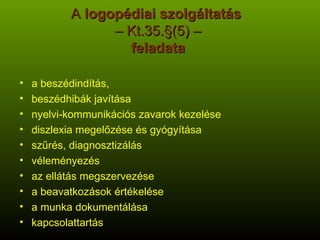A  logopédiai szolgáltatás   – Kt.35.§(5) –   feladata   a beszédindítás,  beszédhibák javítása nyelvi-kommunikációs zavarok kezelése diszlexia megelőzése és gyógyítása szűrés, diagnosztizálás véleményezés az ellátás megszervezése a beavatkozások értékelése a munka dokumentálása kapcsolattartás 
